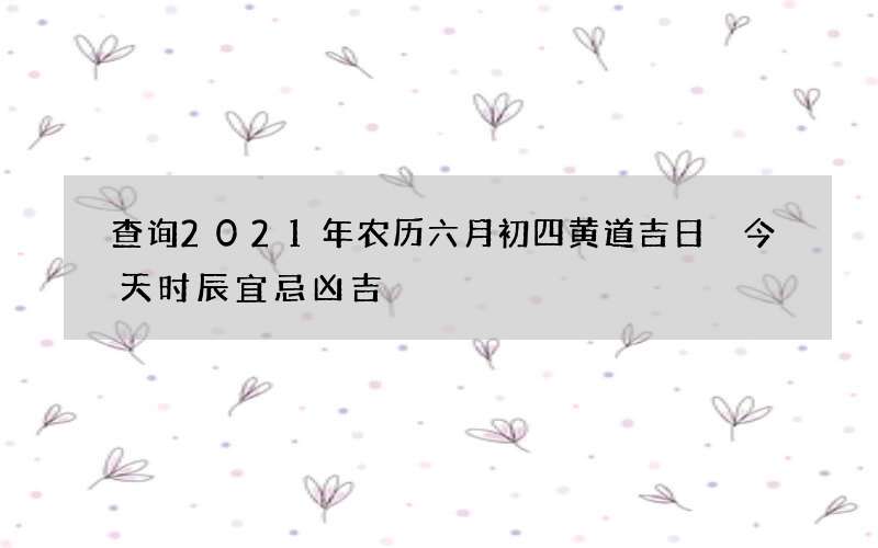 查询2021年农历六月初四黄道吉日 今天时辰宜忌凶吉